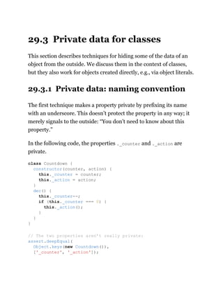 29.3 Private data for classes
This section describes techniques for hiding some of the data of an
object from the outside. We discuss them in the context of classes,
but they also work for objects created directly, e.g., via object literals.
29.3.1 Private data: naming convention
The first technique makes a property private by prefixing its name
with an underscore. This doesn’t protect the property in any way; it
merely signals to the outside: “You don’t need to know about this
property.”
In the following code, the properties ._counter and ._action are
private.
class Countdown {
constructor(counter, action) {
this._counter = counter;
this._action = action;
}
dec() {
this._counter--;
if (this._counter === 0) {
this._action();
}
}
}
// The two properties aren’t really private:
assert.deepEqual(
Object.keys(new Countdown()),
['_counter', '_action']);
 