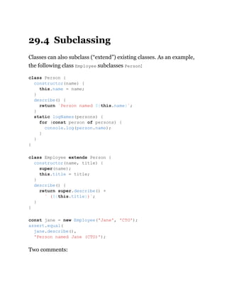 29.4 Subclassing
Classes can also subclass (“extend”) existing classes. As an example,
the following class Employee subclasses Person:
Two comments:
class Person {
constructor(name) {
this.name = name;
}
describe() {
return `Person named ${this.name}`;
}
static logNames(persons) {
for (const person of persons) {
console.log(person.name);
}
}
}
class Employee extends Person {
constructor(name, title) {
super(name);
this.title = title;
}
describe() {
return super.describe() +
` (${this.title})`;
}
}
const jane = new Employee('Jane', 'CTO');
assert.equal(
jane.describe(),
'Person named Jane (CTO)');
 