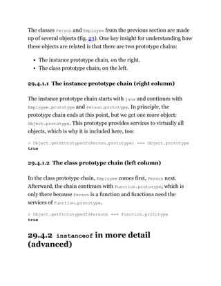 The classes Person and Employee from the previous section are made
up of several objects (fig. 23). One key insight for understanding how
these objects are related is that there are two prototype chains:
The instance prototype chain, on the right.
The class prototype chain, on the left.
29.4.1.1 The instance prototype chain (right column)
The instance prototype chain starts with jane and continues with
Employee.prototype and Person.prototype. In principle, the
prototype chain ends at this point, but we get one more object:
Object.prototype. This prototype provides services to virtually all
objects, which is why it is included here, too:
29.4.1.2 The class prototype chain (left column)
In the class prototype chain, Employee comes first, Person next.
Afterward, the chain continues with Function.prototype, which is
only there because Person is a function and functions need the
services of Function.prototype.
29.4.2 instanceof in more detail
(advanced)
> Object.getPrototypeOf(Person.prototype) === Object.prototype
true
> Object.getPrototypeOf(Person) === Function.prototype
true
 