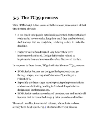 5.5 The TC39 process
With ECMAScript 6, two issues with the release process used at that
time became obvious:
If too much time passes between releases then features that are
ready early, have to wait a long time until they can be released.
And features that are ready late, risk being rushed to make the
deadline.
Features were often designed long before they were
implemented and used. Design deficiencies related to
implementation and use were therefore discovered too late.
In response to these issues, TC39 instituted the new TC39 process:
ECMAScript features are designed independently and go
through stages, starting at 0 (“strawman”), ending at 4
(“finished”).
Especially the later stages require prototype implementations
and real-world testing, leading to feedback loops between
designs and implementations.
ECMAScript versions are released once per year and include all
features that have reached stage 4 prior to a release deadline.
The result: smaller, incremental releases, whose features have
already been field-tested. Fig. 1 illustrates the TC39 process.
 