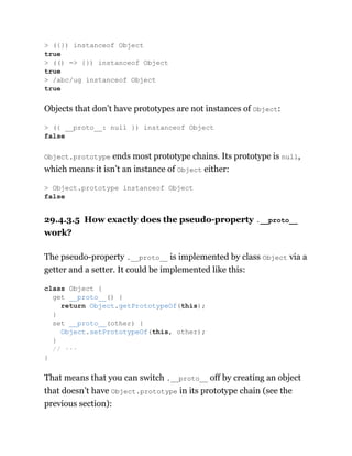 Objects that don’t have prototypes are not instances of Object:
Object.prototype ends most prototype chains. Its prototype is null,
which means it isn’t an instance of Object either:
29.4.3.5 How exactly does the pseudo-property .__proto__
work?
The pseudo-property .__proto__ is implemented by class Object via a
getter and a setter. It could be implemented like this:
That means that you can switch .__proto__ off by creating an object
that doesn’t have Object.prototype in its prototype chain (see the
previous section):
> ({}) instanceof Object
true
> (() => {}) instanceof Object
true
> /abc/ug instanceof Object
true
> ({ __proto__: null }) instanceof Object
false
> Object.prototype instanceof Object
false
class Object {
get __proto__() {
return Object.getPrototypeOf(this);
}
set __proto__(other) {
Object.setPrototypeOf(this, other);
}
// ···
}
 
