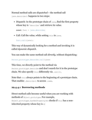 Normal method calls are dispatched – the method call
jane.describe() happens in two steps:
Dispatch: In the prototype chain of jane, find the first property
whose key is 'describe' and retrieve its value.
Call: Call the value, while setting this to jane.
This way of dynamically looking for a method and invoking it is
called dynamic dispatch.
You can make the same method call directly, without dispatching:
This time, we directly point to the method via
Person.prototype.describe and don’t search for it in the prototype
chain. We also specify this differently via .call().
Note that this always points to the beginning of a prototype chain.
That enables .describe() to access .name.
29.4.4.1 Borrowing methods
Direct method calls become useful when you are working with
methods of Object.prototype. For example,
Object.prototype.hasOwnProperty(k) checks if this has a non-
inherited property whose key is k:
const func = jane.describe;
func.call(jane);
Person.prototype.describe.call(jane)
 