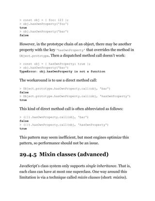 However, in the prototype chain of an object, there may be another
property with the key 'hasOwnProperty' that overrides the method in
Object.prototype. Then a dispatched method call doesn’t work:
The workaround is to use a direct method call:
This kind of direct method call is often abbreviated as follows:
This pattern may seem inefficient, but most engines optimize this
pattern, so performance should not be an issue.
29.4.5 Mixin classes (advanced)
JavaScript’s class system only supports single inheritance. That is,
each class can have at most one superclass. One way around this
limitation is via a technique called mixin classes (short: mixins).
> const obj = { foo: 123 };
> obj.hasOwnProperty('foo')
true
> obj.hasOwnProperty('bar')
false
> const obj = { hasOwnProperty: true };
> obj.hasOwnProperty('bar')
TypeError: obj.hasOwnProperty is not a function
> Object.prototype.hasOwnProperty.call(obj, 'bar')
false
> Object.prototype.hasOwnProperty.call(obj, 'hasOwnProperty')
true
> ({}).hasOwnProperty.call(obj, 'bar')
false
> ({}).hasOwnProperty.call(obj, 'hasOwnProperty')
true
 