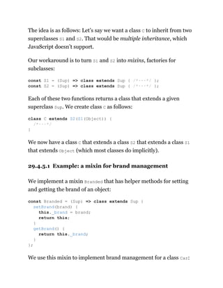 The idea is as follows: Let’s say we want a class C to inherit from two
superclasses S1 and S2. That would be multiple inheritance, which
JavaScript doesn’t support.
Our workaround is to turn S1 and S2 into mixins, factories for
subclasses:
Each of these two functions returns a class that extends a given
superclass Sup. We create class C as follows:
We now have a class C that extends a class S2 that extends a class S1
that extends Object (which most classes do implicitly).
29.4.5.1 Example: a mixin for brand management
We implement a mixin Branded that has helper methods for setting
and getting the brand of an object:
We use this mixin to implement brand management for a class Car:
const S1 = (Sup) => class extends Sup { /*···*/ };
const S2 = (Sup) => class extends Sup { /*···*/ };
class C extends S2(S1(Object)) {
/*···*/
}
const Branded = (Sup) => class extends Sup {
setBrand(brand) {
this._brand = brand;
return this;
}
getBrand() {
return this._brand;
}
};
 