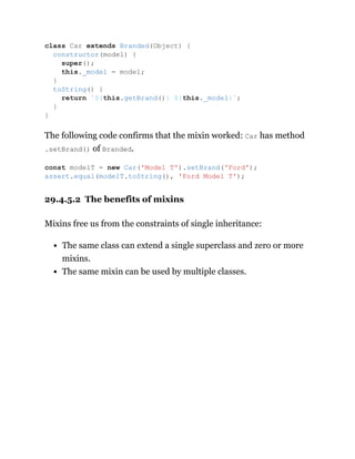 The following code confirms that the mixin worked: Car has method
.setBrand() of Branded.
29.4.5.2 The benefits of mixins
Mixins free us from the constraints of single inheritance:
The same class can extend a single superclass and zero or more
mixins.
The same mixin can be used by multiple classes.
class Car extends Branded(Object) {
constructor(model) {
super();
this._model = model;
}
toString() {
return `${this.getBrand()} ${this._model}`;
}
}
const modelT = new Car('Model T').setBrand('Ford');
assert.equal(modelT.toString(), 'Ford Model T');
 