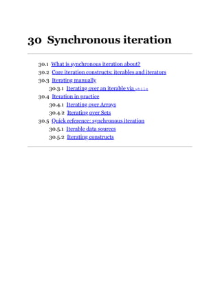 30 Synchronous iteration
30.1 What is synchronous iteration about?
30.2 Core iteration constructs: iterables and iterators
30.3 Iterating manually
30.3.1 Iterating over an iterable via while
30.4 Iteration in practice
30.4.1 Iterating over Arrays
30.4.2 Iterating over Sets
30.5 Quick reference: synchronous iteration
30.5.1 Iterable data sources
30.5.2 Iterating constructs
 