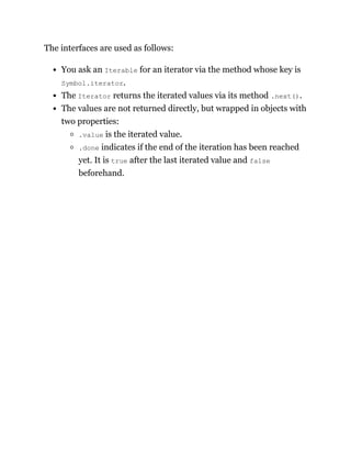 The interfaces are used as follows:
You ask an Iterable for an iterator via the method whose key is
Symbol.iterator.
The Iterator returns the iterated values via its method .next().
The values are not returned directly, but wrapped in objects with
two properties:
.value is the iterated value.
.done indicates if the end of the iteration has been reached
yet. It is true after the last iterated value and false
beforehand.
 