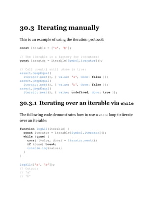 30.3 Iterating manually
This is an example of using the iteration protocol:
30.3.1 Iterating over an iterable via while
The following code demonstrates how to use a while loop to iterate
over an iterable:
const iterable = ['a', 'b'];
// The iterable is a factory for iterators:
const iterator = iterable[Symbol.iterator]();
// Call .next() until .done is true:
assert.deepEqual(
iterator.next(), { value: 'a', done: false });
assert.deepEqual(
iterator.next(), { value: 'b', done: false });
assert.deepEqual(
iterator.next(), { value: undefined, done: true });
function logAll(iterable) {
const iterator = iterable[Symbol.iterator]();
while (true) {
const {value, done} = iterator.next();
if (done) break;
console.log(value);
}
}
logAll(['a', 'b']);
// Output:
// 'a'
// 'b'
 