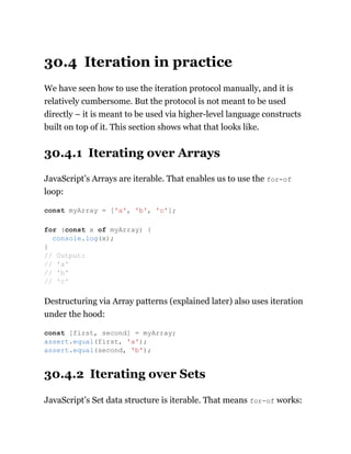30.4 Iteration in practice
We have seen how to use the iteration protocol manually, and it is
relatively cumbersome. But the protocol is not meant to be used
directly – it is meant to be used via higher-level language constructs
built on top of it. This section shows what that looks like.
30.4.1 Iterating over Arrays
JavaScript’s Arrays are iterable. That enables us to use the for-of
loop:
Destructuring via Array patterns (explained later) also uses iteration
under the hood:
30.4.2 Iterating over Sets
JavaScript’s Set data structure is iterable. That means for-of works:
const myArray = ['a', 'b', 'c'];
for (const x of myArray) {
console.log(x);
}
// Output:
// 'a'
// 'b'
// 'c'
const [first, second] = myArray;
assert.equal(first, 'a');
assert.equal(second, 'b');
 