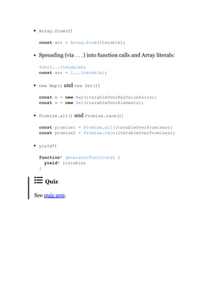Array.from():
Spreading (via ...) into function calls and Array literals:
new Map() and new Set():
Promise.all() and Promise.race():
yield*:
Quiz
See quiz app.
const arr = Array.from(iterable);
func(...iterable);
const arr = [...iterable];
const m = new Map(iterableOverKeyValuePairs);
const s = new Set(iterableOverElements);
const promise1 = Promise.all(iterableOverPromises);
const promise2 = Promise.race(iterableOverPromises);
function* generatorFunction() {
yield* iterable;
}
 