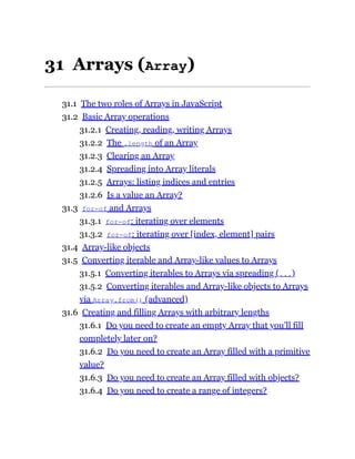 31 Arrays (Array)
31.1 The two roles of Arrays in JavaScript
31.2 Basic Array operations
31.2.1 Creating, reading, writing Arrays
31.2.2 The .length of an Array
31.2.3 Clearing an Array
31.2.4 Spreading into Array literals
31.2.5 Arrays: listing indices and entries
31.2.6 Is a value an Array?
31.3 for-of and Arrays
31.3.1 for-of: iterating over elements
31.3.2 for-of: iterating over [index, element] pairs
31.4 Array-like objects
31.5 Converting iterable and Array-like values to Arrays
31.5.1 Converting iterables to Arrays via spreading (...)
31.5.2 Converting iterables and Array-like objects to Arrays
via Array.from() (advanced)
31.6 Creating and filling Arrays with arbitrary lengths
31.6.1 Do you need to create an empty Array that you’ll fill
completely later on?
31.6.2 Do you need to create an Array filled with a primitive
value?
31.6.3 Do you need to create an Array filled with objects?
31.6.4 Do you need to create a range of integers?
 