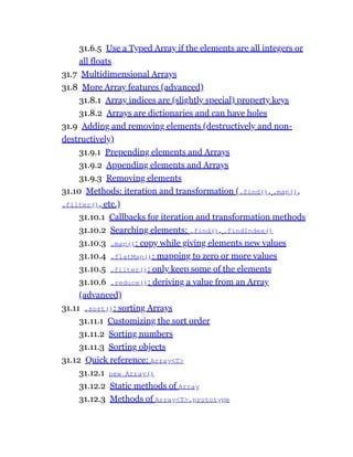 31.6.5 Use a Typed Array if the elements are all integers or
all floats
31.7 Multidimensional Arrays
31.8 More Array features (advanced)
31.8.1 Array indices are (slightly special) property keys
31.8.2 Arrays are dictionaries and can have holes
31.9 Adding and removing elements (destructively and non-
destructively)
31.9.1 Prepending elements and Arrays
31.9.2 Appending elements and Arrays
31.9.3 Removing elements
31.10 Methods: iteration and transformation (.find(), .map(),
.filter(), etc.)
31.10.1 Callbacks for iteration and transformation methods
31.10.2 Searching elements: .find(), .findIndex()
31.10.3 .map(): copy while giving elements new values
31.10.4 .flatMap(): mapping to zero or more values
31.10.5 .filter(): only keep some of the elements
31.10.6 .reduce(): deriving a value from an Array
(advanced)
31.11 .sort(): sorting Arrays
31.11.1 Customizing the sort order
31.11.2 Sorting numbers
31.11.3 Sorting objects
31.12 Quick reference: Array<T>
31.12.1 new Array()
31.12.2 Static methods of Array
31.12.3 Methods of Array<T>.prototype
 