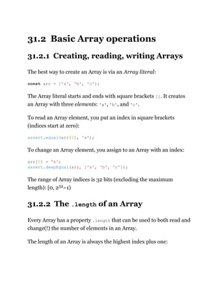 31.2 Basic Array operations
31.2.1 Creating, reading, writing Arrays
The best way to create an Array is via an Array literal:
The Array literal starts and ends with square brackets []. It creates
an Array with three elements: 'a', 'b', and 'c'.
To read an Array element, you put an index in square brackets
(indices start at zero):
To change an Array element, you assign to an Array with an index:
The range of Array indices is 32 bits (excluding the maximum
length): [0, 232−1)
31.2.2 The .length of an Array
Every Array has a property .length that can be used to both read and
change(!) the number of elements in an Array.
The length of an Array is always the highest index plus one:
const arr = ['a', 'b', 'c'];
assert.equal(arr[0], 'a');
arr[0] = 'x';
assert.deepEqual(arr, ['x', 'b', 'c']);
 
