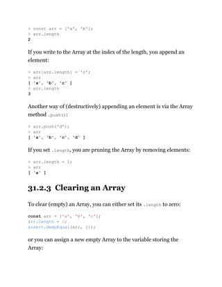 If you write to the Array at the index of the length, you append an
element:
Another way of (destructively) appending an element is via the Array
method .push():
If you set .length, you are pruning the Array by removing elements:
31.2.3 Clearing an Array
To clear (empty) an Array, you can either set its .length to zero:
or you can assign a new empty Array to the variable storing the
Array:
> const arr = ['a', 'b'];
> arr.length
2
> arr[arr.length] = 'c';
> arr
[ 'a', 'b', 'c' ]
> arr.length
3
> arr.push('d');
> arr
[ 'a', 'b', 'c', 'd' ]
> arr.length = 1;
> arr
[ 'a' ]
const arr = ['a', 'b', 'c'];
arr.length = 0;
assert.deepEqual(arr, []);
 