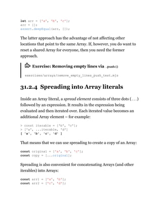 The latter approach has the advantage of not affecting other
locations that point to the same Array. If, however, you do want to
reset a shared Array for everyone, then you need the former
approach.
Exercise: Removing empty lines via .push()
exercises/arrays/remove_empty_lines_push_test.mjs
31.2.4 Spreading into Array literals
Inside an Array literal, a spread element consists of three dots (...)
followed by an expression. It results in the expression being
evaluated and then iterated over. Each iterated value becomes an
additional Array element – for example:
That means that we can use spreading to create a copy of an Array:
Spreading is also convenient for concatenating Arrays (and other
iterables) into Arrays:
let arr = ['a', 'b', 'c'];
arr = [];
assert.deepEqual(arr, []);
> const iterable = ['b', 'c'];
> ['a', ...iterable, 'd']
[ 'a', 'b', 'c', 'd' ]
const original = ['a', 'b', 'c'];
const copy = [...original];
const arr1 = ['a', 'b'];
const arr2 = ['c', 'd'];
 