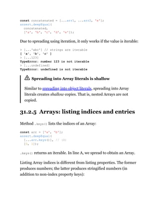 Due to spreading using iteration, it only works if the value is iterable:
Spreading into Array literals is shallow
Similar to spreading into object literals, spreading into Array
literals creates shallow copies. That is, nested Arrays are not
copied.
31.2.5 Arrays: listing indices and entries
Method .keys() lists the indices of an Array:
.keys() returns an iterable. In line A, we spread to obtain an Array.
Listing Array indices is different from listing properties. The former
produces numbers; the latter produces stringified numbers (in
addition to non-index property keys):
const concatenated = [...arr1, ...arr2, 'e'];
assert.deepEqual(
concatenated,
['a', 'b', 'c', 'd', 'e']);
> [...'abc'] // strings are iterable
[ 'a', 'b', 'c' ]
> [...123]
TypeError: number 123 is not iterable
> [...undefined]
TypeError: undefined is not iterable
const arr = ['a', 'b'];
assert.deepEqual(
[...arr.keys()], // (A)
[0, 1]);
 