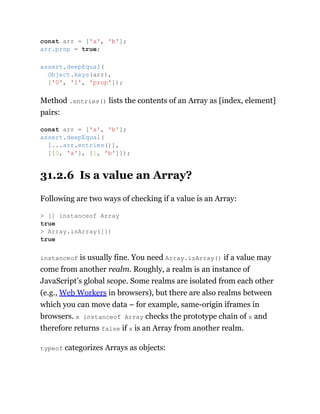 Method .entries() lists the contents of an Array as [index, element]
pairs:
31.2.6 Is a value an Array?
Following are two ways of checking if a value is an Array:
instanceof is usually fine. You need Array.isArray() if a value may
come from another realm. Roughly, a realm is an instance of
JavaScript’s global scope. Some realms are isolated from each other
(e.g., Web Workers in browsers), but there are also realms between
which you can move data – for example, same-origin iframes in
browsers. x instanceof Array checks the prototype chain of x and
therefore returns false if x is an Array from another realm.
typeof categorizes Arrays as objects:
const arr = ['a', 'b'];
arr.prop = true;
assert.deepEqual(
Object.keys(arr),
['0', '1', 'prop']);
const arr = ['a', 'b'];
assert.deepEqual(
[...arr.entries()],
[[0, 'a'], [1, 'b']]);
> [] instanceof Array
true
> Array.isArray([])
true
 