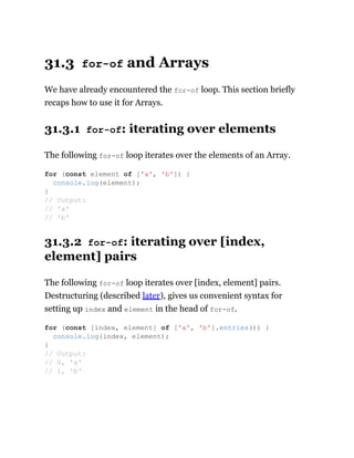 31.3 for-of and Arrays
We have already encountered the for-of loop. This section briefly
recaps how to use it for Arrays.
31.3.1 for-of: iterating over elements
The following for-of loop iterates over the elements of an Array.
31.3.2 for-of: iterating over [index,
element] pairs
The following for-of loop iterates over [index, element] pairs.
Destructuring (described later), gives us convenient syntax for
setting up index and element in the head of for-of.
for (const element of ['a', 'b']) {
console.log(element);
}
// Output:
// 'a'
// 'b'
for (const [index, element] of ['a', 'b'].entries()) {
console.log(index, element);
}
// Output:
// 0, 'a'
// 1, 'b'
 