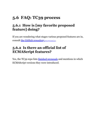 5.6 FAQ: TC39 process
5.6.1 How is [my favorite proposed
feature] doing?
If you are wondering what stages various proposed features are in,
consult the GitHub repository proposals.
5.6.2 Is there an official list of
ECMAScript features?
Yes, the TC39 repo lists finished proposals and mentions in which
ECMAScript versions they were introduced.
 