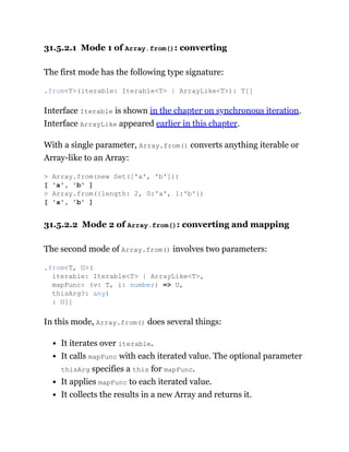 31.5.2.1 Mode 1 of Array.from(): converting
The first mode has the following type signature:
Interface Iterable is shown in the chapter on synchronous iteration.
Interface ArrayLike appeared earlier in this chapter.
With a single parameter, Array.from() converts anything iterable or
Array-like to an Array:
31.5.2.2 Mode 2 of Array.from(): converting and mapping
The second mode of Array.from() involves two parameters:
In this mode, Array.from() does several things:
It iterates over iterable.
It calls mapFunc with each iterated value. The optional parameter
thisArg specifies a this for mapFunc.
It applies mapFunc to each iterated value.
It collects the results in a new Array and returns it.
.from<T>(iterable: Iterable<T> | ArrayLike<T>): T[]
> Array.from(new Set(['a', 'b']))
[ 'a', 'b' ]
> Array.from({length: 2, 0:'a', 1:'b'})
[ 'a', 'b' ]
.from<T, U>(
iterable: Iterable<T> | ArrayLike<T>,
mapFunc: (v: T, i: number) => U,
thisArg?: any)
: U[]
 
