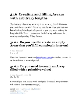 31.6 Creating and filling Arrays
with arbitrary lengths
The best way of creating an Array is via an Array literal. However,
you can’t always use one: The Array may be too large, you may not
know its length during development, or you may want to keep its
length flexible. Then I recommend the following techniques for
creating, and possibly filling, Arrays.
31.6.1 Do you need to create an empty
Array that you’ll fill completely later on?
Note that the result has three holes (empty slots) – the last comma in
an Array literal is always ignored.
31.6.2 Do you need to create an Array
filled with a primitive value?
Caveat: If you use .fill() with an object, then each Array element
will refer to this object (sharing it).
> new Array(3)
[ , , ,]
> new Array(3).fill(0)
[0, 0, 0]
const arr = new Array(3).fill({});
arr[0].prop = true;
assert.deepEqual(
 