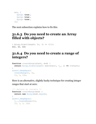 The next subsection explains how to fix this.
31.6.3 Do you need to create an Array
filled with objects?
31.6.4 Do you need to create a range of
integers?
Here is an alternative, slightly hacky technique for creating integer
ranges that start at zero:
arr, [
{prop: true},
{prop: true},
{prop: true},
]);
> Array.from({length: 3}, () => ({}))
[{}, {}, {}]
function createRange(start, end) {
return Array.from({length: end-start}, (_, i) => i+start);
}
assert.deepEqual(
createRange(2, 5),
[2, 3, 4]);
/** Returns an iterable */
function createRange(end) {
return new Array(end).keys();
}
assert.deepEqual(
[...createRange(4)],
[0, 1, 2, 3]);
 