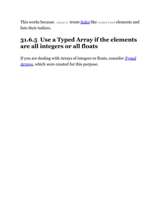 This works because .keys() treats holes like undefined elements and
lists their indices.
31.6.5 Use a Typed Array if the elements
are all integers or all floats
If you are dealing with Arrays of integers or floats, consider Typed
Arrays, which were created for this purpose.
 