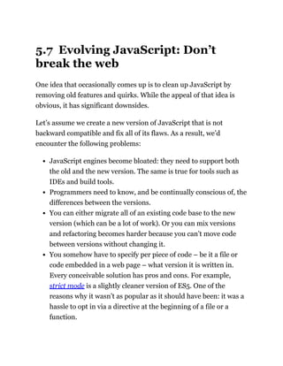 5.7 Evolving JavaScript: Don’t
break the web
One idea that occasionally comes up is to clean up JavaScript by
removing old features and quirks. While the appeal of that idea is
obvious, it has significant downsides.
Let’s assume we create a new version of JavaScript that is not
backward compatible and fix all of its flaws. As a result, we’d
encounter the following problems:
JavaScript engines become bloated: they need to support both
the old and the new version. The same is true for tools such as
IDEs and build tools.
Programmers need to know, and be continually conscious of, the
differences between the versions.
You can either migrate all of an existing code base to the new
version (which can be a lot of work). Or you can mix versions
and refactoring becomes harder because you can’t move code
between versions without changing it.
You somehow have to specify per piece of code – be it a file or
code embedded in a web page – what version it is written in.
Every conceivable solution has pros and cons. For example,
strict mode is a slightly cleaner version of ES5. One of the
reasons why it wasn’t as popular as it should have been: it was a
hassle to opt in via a directive at the beginning of a file or a
function.
 