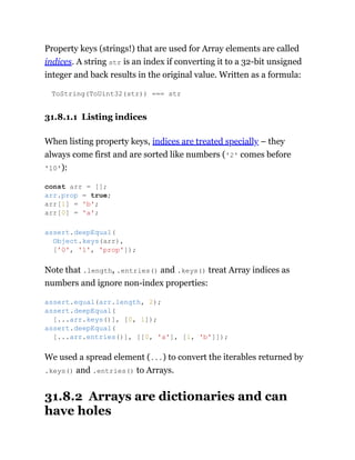 Property keys (strings!) that are used for Array elements are called
indices. A string str is an index if converting it to a 32-bit unsigned
integer and back results in the original value. Written as a formula:
ToString(ToUint32(str)) === str
31.8.1.1 Listing indices
When listing property keys, indices are treated specially – they
always come first and are sorted like numbers ('2' comes before
'10'):
Note that .length, .entries() and .keys() treat Array indices as
numbers and ignore non-index properties:
We used a spread element (...) to convert the iterables returned by
.keys() and .entries() to Arrays.
31.8.2 Arrays are dictionaries and can
have holes
const arr = [];
arr.prop = true;
arr[1] = 'b';
arr[0] = 'a';
assert.deepEqual(
Object.keys(arr),
['0', '1', 'prop']);
assert.equal(arr.length, 2);
assert.deepEqual(
[...arr.keys()], [0, 1]);
assert.deepEqual(
[...arr.entries()], [[0, 'a'], [1, 'b']]);
 
