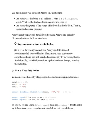 We distinguish two kinds of Arrays in JavaScript:
An Array arr is dense if all indices i, with 0 ≤ i < arr.length,
exist. That is, the indices form a contiguous range.
An Array is sparse if the range of indices has holes in it. That is,
some indices are missing.
Arrays can be sparse in JavaScript because Arrays are actually
dictionaries from indices to values.
Recommendation: avoid holes
So far, we have only seen dense Arrays and it’s indeed
recommended to avoid holes: They make your code more
complicated and are not handled consistently by Array methods.
Additionally, JavaScript engines optimize dense Arrays, making
them faster.
31.8.2.1 Creating holes
You can create holes by skipping indices when assigning elements:
In line A, we are using Object.keys() because arr.keys() treats holes
as if they were undefined elements and does not reveal them.
const arr = [];
arr[0] = 'a';
arr[2] = 'c';
assert.deepEqual(Object.keys(arr), ['0', '2']); // (A)
assert.equal(0 in arr, true); // element
assert.equal(1 in arr, false); // hole
 