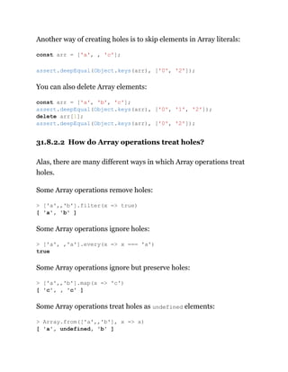 Another way of creating holes is to skip elements in Array literals:
You can also delete Array elements:
31.8.2.2 How do Array operations treat holes?
Alas, there are many different ways in which Array operations treat
holes.
Some Array operations remove holes:
Some Array operations ignore holes:
Some Array operations ignore but preserve holes:
Some Array operations treat holes as undefined elements:
const arr = ['a', , 'c'];
assert.deepEqual(Object.keys(arr), ['0', '2']);
const arr = ['a', 'b', 'c'];
assert.deepEqual(Object.keys(arr), ['0', '1', '2']);
delete arr[1];
assert.deepEqual(Object.keys(arr), ['0', '2']);
> ['a',,'b'].filter(x => true)
[ 'a', 'b' ]
> ['a', ,'a'].every(x => x === 'a')
true
> ['a',,'b'].map(x => 'c')
[ 'c', , 'c' ]
> Array.from(['a',,'b'], x => x)
[ 'a', undefined, 'b' ]
 