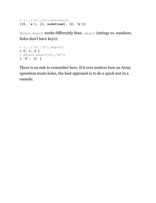 Object.keys() works differently than .keys() (strings vs. numbers,
holes don’t have keys):
There is no rule to remember here. If it ever matters how an Array
operation treats holes, the best approach is to do a quick test in a
console.
> [...['a',,'b'].entries()]
[[0, 'a'], [1, undefined], [2, 'b']]
> [...['a',,'b'].keys()]
[ 0, 1, 2 ]
> Object.keys(['a',,'b'])
[ '0', '2' ]
 