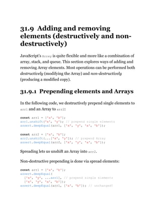 31.9 Adding and removing
elements (destructively and non-
destructively)
JavaScript’s Array is quite flexible and more like a combination of
array, stack, and queue. This section explores ways of adding and
removing Array elements. Most operations can be performed both
destructively (modifying the Array) and non-destructively
(producing a modified copy).
31.9.1 Prepending elements and Arrays
In the following code, we destructively prepend single elements to
arr1 and an Array to arr2:
Spreading lets us unshift an Array into arr2.
Non-destructive prepending is done via spread elements:
const arr1 = ['a', 'b'];
arr1.unshift('x', 'y'); // prepend single elements
assert.deepEqual(arr1, ['x', 'y', 'a', 'b']);
const arr2 = ['a', 'b'];
arr2.unshift(...['x', 'y']); // prepend Array
assert.deepEqual(arr2, ['x', 'y', 'a', 'b']);
const arr1 = ['a', 'b'];
assert.deepEqual(
['x', 'y', ...arr1], // prepend single elements
['x', 'y', 'a', 'b']);
assert.deepEqual(arr1, ['a', 'b']); // unchanged!
 