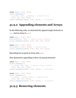 31.9.2 Appending elements and Arrays
In the following code, we destructively append single elements to
arr1 and an Array to arr2:
Spreading lets us push an Array into arr2.
Non-destructive appending is done via spread elements:
31.9.3 Removing elements
const arr2 = ['a', 'b'];
assert.deepEqual(
[...['x', 'y'], ...arr2], // prepend Array
['x', 'y', 'a', 'b']);
assert.deepEqual(arr2, ['a', 'b']); // unchanged!
const arr1 = ['a', 'b'];
arr1.push('x', 'y'); // append single elements
assert.deepEqual(arr1, ['a', 'b', 'x', 'y']);
const arr2 = ['a', 'b'];
arr2.push(...['x', 'y']); // append Array
assert.deepEqual(arr2, ['a', 'b', 'x', 'y']);
const arr1 = ['a', 'b'];
assert.deepEqual(
[...arr1, 'x', 'y'], // append single elements
['a', 'b', 'x', 'y']);
assert.deepEqual(arr1, ['a', 'b']); // unchanged!
const arr2 = ['a', 'b'];
assert.deepEqual(
[...arr2, ...['x', 'y']], // append Array
['a', 'b', 'x', 'y']);
assert.deepEqual(arr2, ['a', 'b']); // unchanged!
 