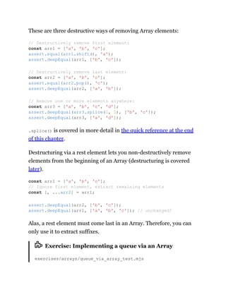 These are three destructive ways of removing Array elements:
.splice() is covered in more detail in the quick reference at the end
of this chapter.
Destructuring via a rest element lets you non-destructively remove
elements from the beginning of an Array (destructuring is covered
later).
Alas, a rest element must come last in an Array. Therefore, you can
only use it to extract suffixes.
Exercise: Implementing a queue via an Array
exercises/arrays/queue_via_array_test.mjs
// Destructively remove first element:
const arr1 = ['a', 'b', 'c'];
assert.equal(arr1.shift(), 'a');
assert.deepEqual(arr1, ['b', 'c']);
// Destructively remove last element:
const arr2 = ['a', 'b', 'c'];
assert.equal(arr2.pop(), 'c');
assert.deepEqual(arr2, ['a', 'b']);
// Remove one or more elements anywhere:
const arr3 = ['a', 'b', 'c', 'd'];
assert.deepEqual(arr3.splice(1, 2), ['b', 'c']);
assert.deepEqual(arr3, ['a', 'd']);
const arr1 = ['a', 'b', 'c'];
// Ignore first element, extract remaining elements
const [, ...arr2] = arr1;
assert.deepEqual(arr2, ['b', 'c']);
assert.deepEqual(arr1, ['a', 'b', 'c']); // unchanged!
 