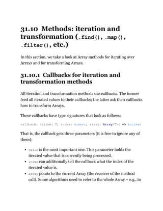 31.10 Methods: iteration and
transformation (.find(), .map(),
.filter(), etc.)
In this section, we take a look at Array methods for iterating over
Arrays and for transforming Arrays.
31.10.1 Callbacks for iteration and
transformation methods
All iteration and transformation methods use callbacks. The former
feed all iterated values to their callbacks; the latter ask their callbacks
how to transform Arrays.
These callbacks have type signatures that look as follows:
That is, the callback gets three parameters (it is free to ignore any of
them):
value is the most important one. This parameter holds the
iterated value that is currently being processed.
index can additionally tell the callback what the index of the
iterated value is.
array points to the current Array (the receiver of the method
call). Some algorithms need to refer to the whole Array – e.g., to
callback: (value: T, index: number, array: Array<T>) => boolean
 