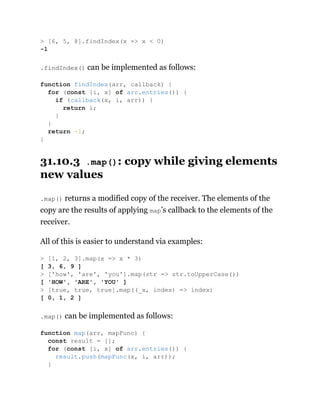 .findIndex() can be implemented as follows:
31.10.3 .map(): copy while giving elements
new values
.map() returns a modified copy of the receiver. The elements of the
copy are the results of applying map’s callback to the elements of the
receiver.
All of this is easier to understand via examples:
.map() can be implemented as follows:
> [6, 5, 8].findIndex(x => x < 0)
-1
function findIndex(arr, callback) {
for (const [i, x] of arr.entries()) {
if (callback(x, i, arr)) {
return i;
}
}
return -1;
}
> [1, 2, 3].map(x => x * 3)
[ 3, 6, 9 ]
> ['how', 'are', 'you'].map(str => str.toUpperCase())
[ 'HOW', 'ARE', 'YOU' ]
> [true, true, true].map((_x, index) => index)
[ 0, 1, 2 ]
function map(arr, mapFunc) {
const result = [];
for (const [i, x] of arr.entries()) {
result.push(mapFunc(x, i, arr));
}
 