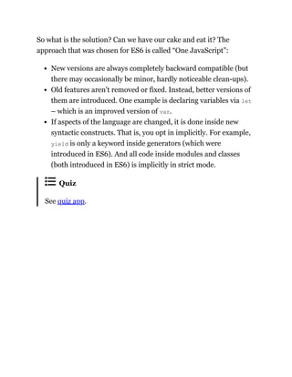 So what is the solution? Can we have our cake and eat it? The
approach that was chosen for ES6 is called “One JavaScript”:
New versions are always completely backward compatible (but
there may occasionally be minor, hardly noticeable clean-ups).
Old features aren’t removed or fixed. Instead, better versions of
them are introduced. One example is declaring variables via let
– which is an improved version of var.
If aspects of the language are changed, it is done inside new
syntactic constructs. That is, you opt in implicitly. For example,
yield is only a keyword inside generators (which were
introduced in ES6). And all code inside modules and classes
(both introduced in ES6) is implicitly in strict mode.
Quiz
See quiz app.
 