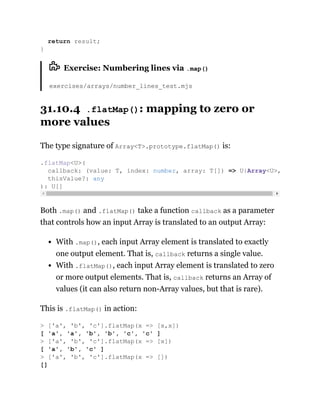 Exercise: Numbering lines via .map()
exercises/arrays/number_lines_test.mjs
31.10.4 .flatMap(): mapping to zero or
more values
The type signature of Array<T>.prototype.flatMap() is:
Both .map() and .flatMap() take a function callback as a parameter
that controls how an input Array is translated to an output Array:
With .map(), each input Array element is translated to exactly
one output element. That is, callback returns a single value.
With .flatMap(), each input Array element is translated to zero
or more output elements. That is, callback returns an Array of
values (it can also return non-Array values, but that is rare).
This is .flatMap() in action:
return result;
}
.flatMap<U>(
callback: (value: T, index: number, array: T[]) => U|Array<U>,
thisValue?: any
): U[]
> ['a', 'b', 'c'].flatMap(x => [x,x])
[ 'a', 'a', 'b', 'b', 'c', 'c' ]
> ['a', 'b', 'c'].flatMap(x => [x])
[ 'a', 'b', 'c' ]
> ['a', 'b', 'c'].flatMap(x => [])
[]
 