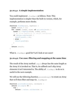 31.10.4.1 A simple implementation
You could implement .flatMap() as follows. Note: This
implementation is simpler than the built-in version, which, for
example, performs more checks.
What is .flatMap() good for? Let’s look at use cases!
31.10.4.2 Use case: filtering and mapping at the same time
The result of the Array method .map() always has the same length as
the Array it is invoked on. That is, its callback can’t skip Array
elements it isn’t interested in. The ability of .flatMap() to do so is
useful in the next example.
We will use the following function processArray() to create an Array
that we’ll then filter and map via .flatMap():
function flatMap(arr, mapFunc) {
const result = [];
for (const [index, elem] of arr.entries()) {
const x = mapFunc(elem, index, arr);
// We allow mapFunc() to return non-Arrays
if (Array.isArray(x)) {
result.push(...x);
} else {
result.push(x);
}
}
return result;
}
function processArray(arr, callback) {
return arr.map(x => {
try {
return { value: callback(x) };
 