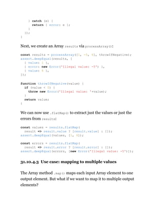 Next, we create an Array results via processArray():
We can now use .flatMap() to extract just the values or just the
errors from results:
31.10.4.3 Use case: mapping to multiple values
The Array method .map() maps each input Array element to one
output element. But what if we want to map it to multiple output
elements?
} catch (e) {
return { error: e };
}
});
}
const results = processArray([1, -5, 6], throwIfNegative);
assert.deepEqual(results, [
{ value: 1 },
{ error: new Error('Illegal value: -5') },
{ value: 6 },
]);
function throwIfNegative(value) {
if (value < 0) {
throw new Error('Illegal value: '+value);
}
return value;
}
const values = results.flatMap(
result => result.value ? [result.value] : []);
assert.deepEqual(values, [1, 6]);
const errors = results.flatMap(
result => result.error ? [result.error] : []);
assert.deepEqual(errors, [new Error('Illegal value: -5')]);
 