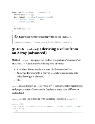 Exercise: Removing empty lines via .filter()
exercises/arrays/remove_empty_lines_filter_test.mjs
31.10.6 .reduce(): deriving a value from
an Array (advanced)
Method .reduce() is a powerful tool for computing a “summary” of
an Array arr. A summary can be any kind of value:
A number. For example, the sum of all elements of arr.
An Array. For example, a copy of arr, where each element is
twice the original element.
Etc.
reduce is also known as foldl (“fold left”) in functional programming
and popular there. One caveat is that it can make code difficult to
understand.
.reduce() has the following type signature (inside an Array<T>):
function filter(arr, filterFunc) {
const result = [];
for (const [i, x] of arr.entries()) {
if (filterFunc(x, i, arr)) {
result.push(x);
}
}
return result;
}
.reduce<U>(
callback: (accumulator: U, element: T, index: number, array: T
init?: U)
: U
 
