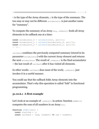 T is the type of the Array elements, U is the type of the summary. The
two may or may not be different. accumulator is just another name
for “summary”.
To compute the summary of an Array arr, .reduce() feeds all Array
elements to its callback one at a time:
callback combines the previously computed summary (stored in its
parameter accumulator) with the current Array element and returns
the next accumulator. The result of .reduce() is the final accumulator
– the last result of callback after it has visited all elements.
In other words: callback does most of the work; .reduce() just
invokes it in a useful manner.
You could say that the callback folds Array elements into the
accumulator. That’s why this operation is called “fold” in functional
programming.
31.10.6.1 A first example
Let’s look at an example of .reduce() in action: function addAll()
computes the sum of all numbers in an Array arr.
const accumulator_0 = callback(init, arr[0]);
const accumulator_1 = callback(accumulator_0, arr[1]);
const accumulator_2 = callback(accumulator_1, arr[2]);
// Etc.
function addAll(arr) {
const startSum = 0;
const callback = (sum, element) => sum + element;
 