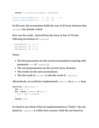 In this case, the accumulator holds the sum of all Array elements that
callback has already visited.
How was the result 6 derived from the Array in line A? Via the
following invocations of callback:
callback(0, 1) --> 1
callback(1, 2) --> 3
callback(3, 3) --> 6
Notes:
The first parameters are the current accumulators (starting with
parameter init of .reduce()).
The second parameters are the current Array elements.
The results are the next accumulators.
The last result of callback is also the result of .reduce().
Alternatively, we could have implemented addAll() via a for-of loop:
It’s hard to say which of the two implementations is “better”: the one
based on .reduce() is a little more concise, while the one based on
return arr.reduce(callback, startSum);
}
assert.equal(addAll([1, 2, 3]), 6); // (A)
assert.equal(addAll([7, -4, 2]), 5);
function addAll(arr) {
let sum = 0;
for (const element of arr) {
sum = sum + element;
}
return sum;
}
 