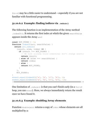 for-of may be a little easier to understand – especially if you are not
familiar with functional programming.
31.10.6.2 Example: finding indices via .reduce()
The following function is an implementation of the Array method
.indexOf(). It returns the first index at which the given searchValue
appears inside the Array arr:
One limitation of .reduce() is that you can’t finish early (in a for-of
loop, you can break). Here, we always immediately return the result
once we have found it.
31.10.6.3 Example: doubling Array elements
Function double(arr) returns a copy of inArr whose elements are all
multiplied by 2:
const NOT_FOUND = -1;
function indexOf(arr, searchValue) {
return arr.reduce(
(result, elem, index) => {
if (result !== NOT_FOUND) {
// We have already found something: don’t change anythin
return result;
} else if (elem === searchValue) {
return index;
} else {
return NOT_FOUND;
}
},
NOT_FOUND);
}
assert.equal(indexOf(['a', 'b', 'c'], 'b'), 1);
assert.equal(indexOf(['a', 'b', 'c'], 'x'), -1);
 