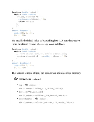 We modify the initial value [] by pushing into it. A non-destructive,
more functional version of double() looks as follows:
This version is more elegant but also slower and uses more memory.
Exercises: .reduce()
map() via .reduce():
exercises/arrays/map_via_reduce_test.mjs
filter() via .reduce():
exercises/arrays/filter_via_reduce_test.mjs
countMatches() via .reduce():
exercises/arrays/count_matches_via_reduce_test.mjs
function double(inArr) {
return inArr.reduce(
(outArr, element) => {
outArr.push(element * 2);
return outArr;
},
[]);
}
assert.deepEqual(
double([1, 2, 3]),
[2, 4, 6]);
function double(inArr) {
return inArr.reduce(
// Don’t change `outArr`, return a fresh Array
(outArr, element) => [...outArr, element * 2],
[]);
}
assert.deepEqual(
double([1, 2, 3]),
[2, 4, 6]);
 