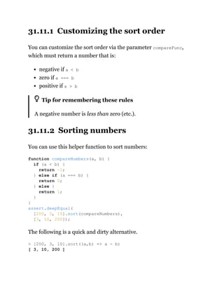 31.11.1 Customizing the sort order
You can customize the sort order via the parameter compareFunc,
which must return a number that is:
negative if a < b
zero if a === b
positive if a > b
Tip for remembering these rules
A negative number is less than zero (etc.).
31.11.2 Sorting numbers
You can use this helper function to sort numbers:
The following is a quick and dirty alternative.
function compareNumbers(a, b) {
if (a < b) {
return -1;
} else if (a === b) {
return 0;
} else {
return 1;
}
}
assert.deepEqual(
[200, 3, 10].sort(compareNumbers),
[3, 10, 200]);
> [200, 3, 10].sort((a,b) => a - b)
[ 3, 10, 200 ]
 