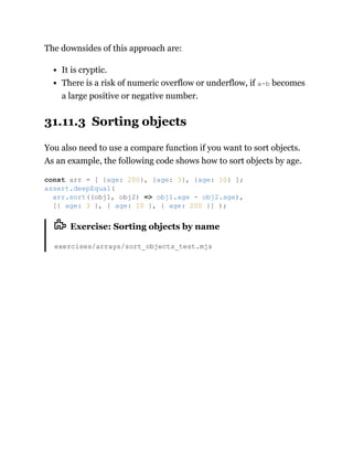 The downsides of this approach are:
It is cryptic.
There is a risk of numeric overflow or underflow, if a-b becomes
a large positive or negative number.
31.11.3 Sorting objects
You also need to use a compare function if you want to sort objects.
As an example, the following code shows how to sort objects by age.
Exercise: Sorting objects by name
exercises/arrays/sort_objects_test.mjs
const arr = [ {age: 200}, {age: 3}, {age: 10} ];
assert.deepEqual(
arr.sort((obj1, obj2) => obj1.age - obj2.age),
[{ age: 3 }, { age: 10 }, { age: 200 }] );
 