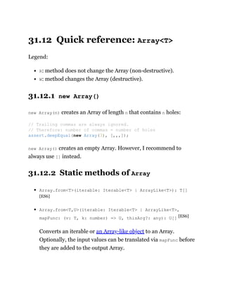 31.12 Quick reference: Array<T>
Legend:
R: method does not change the Array (non-destructive).
W: method changes the Array (destructive).
31.12.1 new Array()
new Array(n) creates an Array of length n that contains n holes:
new Array() creates an empty Array. However, I recommend to
always use [] instead.
31.12.2 Static methods of Array
Array.from<T>(iterable: Iterable<T> | ArrayLike<T>): T[]
[ES6]
Array.from<T,U>(iterable: Iterable<T> | ArrayLike<T>,
mapFunc: (v: T, k: number) => U, thisArg?: any): U[] [ES6]
Converts an iterable or an Array-like object to an Array.
Optionally, the input values can be translated via mapFunc before
they are added to the output Array.
// Trailing commas are always ignored.
// Therefore: number of commas = number of holes
assert.deepEqual(new Array(3), [,,,]);
 