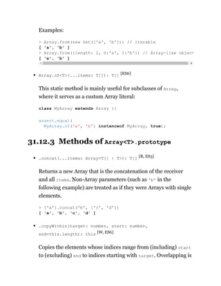 Examples:
Array.of<T>(...items: T[]): T[] [ES6]
This static method is mainly useful for subclasses of Array,
where it serves as a custom Array literal:
31.12.3 Methods of Array<T>.prototype
.concat(...items: Array<T[] | T>): T[] [R, ES3]
Returns a new Array that is the concatenation of the receiver
and all items. Non-Array parameters (such as 'b' in the
following example) are treated as if they were Arrays with single
elements.
.copyWithin(target: number, start: number,
end=this.length): this [W, ES6]
Copies the elements whose indices range from (including) start
to (excluding) end to indices starting with target. Overlapping is
> Array.from(new Set(['a', 'b'])) // iterable
[ 'a', 'b' ]
> Array.from({length: 2, 0:'a', 1:'b'}) // Array-like object
[ 'a', 'b' ]
class MyArray extends Array {}
assert.equal(
MyArray.of('a', 'b') instanceof MyArray, true);
> ['a'].concat('b', ['c', 'd'])
[ 'a', 'b', 'c', 'd' ]
 